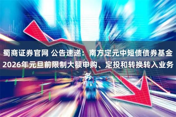 蜀商证券官网 公告速递：南方定元中短债债券基金2026年元旦前限制大额申购、定投和转换转入业务