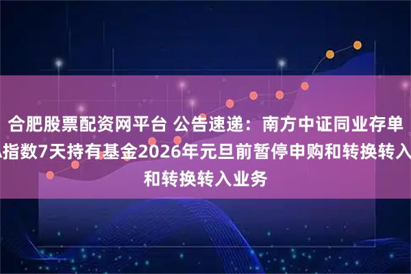 合肥股票配资网平台 公告速递：南方中证同业存单AAA指数7天持有基金2026年元旦前暂停申购和转换转入业务