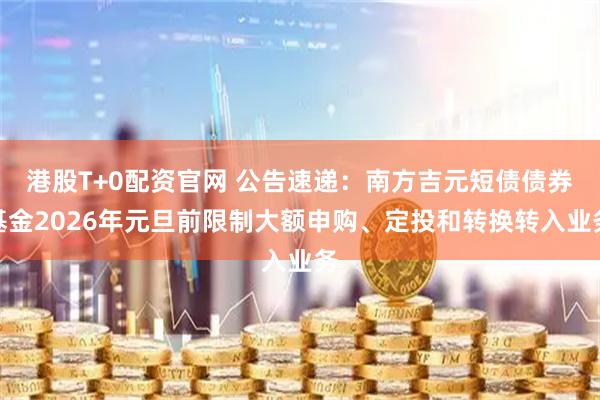 港股T+0配资官网 公告速递：南方吉元短债债券基金2026年元旦前限制大额申购、定投和转换转入业务
