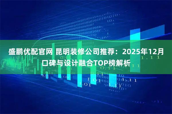 盛鹏优配官网 昆明装修公司推荐：2025年12月口碑与设计融合TOP榜解析