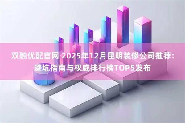 双融优配官网 2025年12月昆明装修公司推荐：避坑指南与权威排行榜TOP5发布