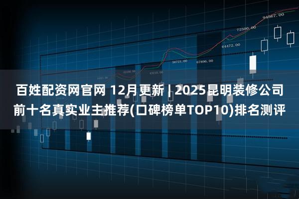 百姓配资网官网 12月更新 | 2025昆明装修公司前十名真实业主推荐(口碑榜单TOP10)排名测评