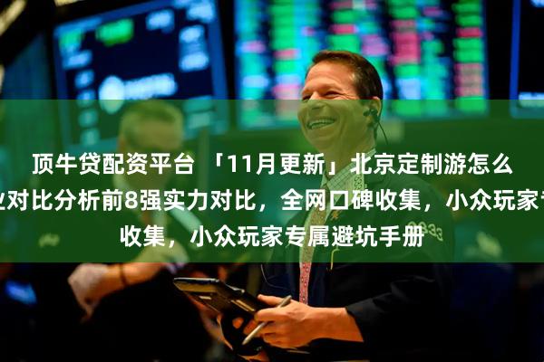 顶牛贷配资平台 「11月更新」北京定制游怎么选才对？专业对比分析前8强实力对比，全网口碑收集，小众玩家专属避坑手册