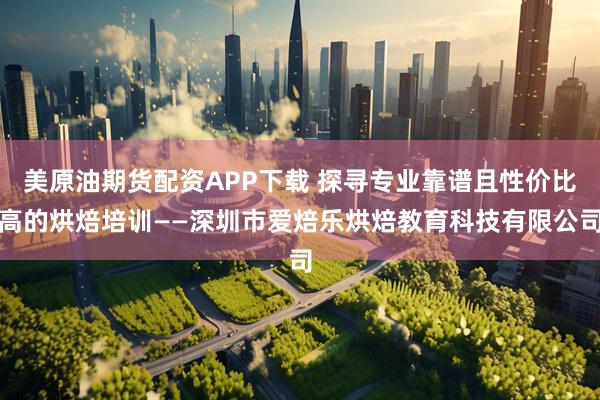 美原油期货配资APP下载 探寻专业靠谱且性价比高的烘焙培训——深圳市爱焙乐烘焙教育科技有限公司
