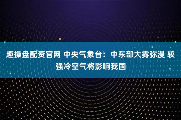 趣操盘配资官网 中央气象台：中东部大雾弥漫 较强冷空气将影响我国