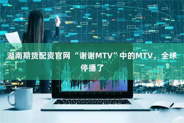 湖南期货配资官网 “谢谢MTV”中的MTV，全球停播了