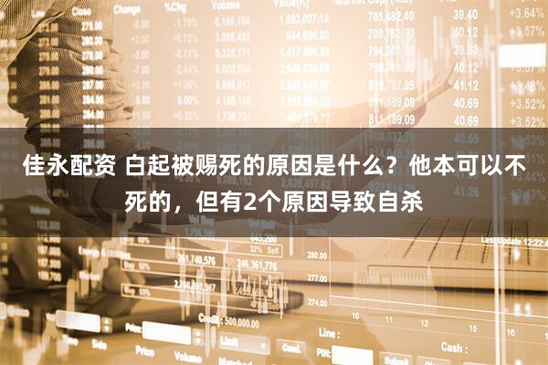 佳永配资 白起被赐死的原因是什么？他本可以不死的，但有2个原因导致自杀