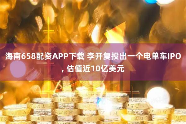 海南658配资APP下载 李开复投出一个电单车IPO, 估值近10亿美元
