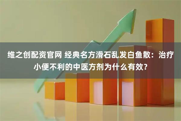 维之创配资官网 经典名方滑石乱发白鱼散：治疗小便不利的中医方剂为什么有效？