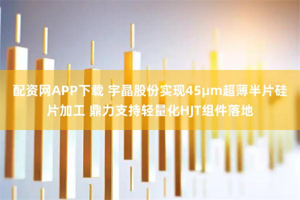 配资网APP下载 宇晶股份实现45μm超薄半片硅片加工 鼎力支持轻量化HJT组件落地