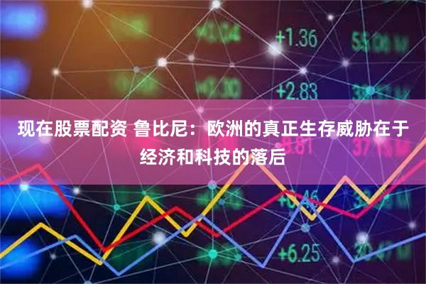 现在股票配资 鲁比尼：欧洲的真正生存威胁在于经济和科技的落后