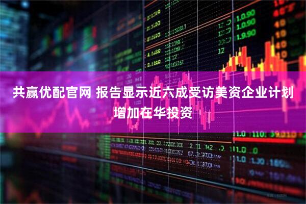 共赢优配官网 报告显示近六成受访美资企业计划增加在华投资