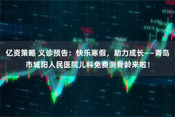 亿资策略 义诊预告：快乐寒假，助力成长——青岛市城阳人民医院儿科免费测骨龄来啦！