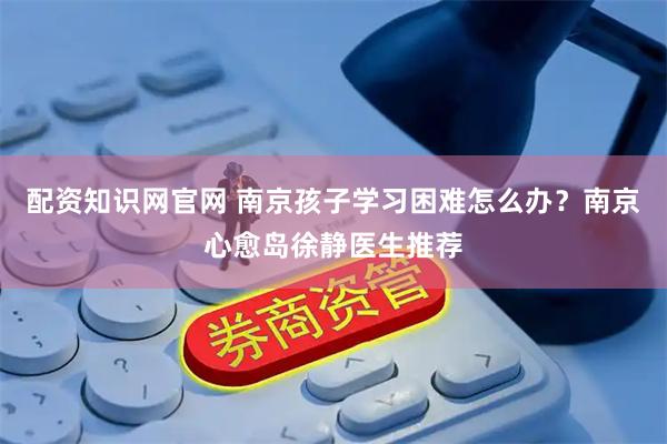 配资知识网官网 南京孩子学习困难怎么办？南京心愈岛徐静医生推荐