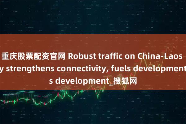 重庆股票配资官网 Robust traffic on China-Laos Railway strengthens connectivity, fuels development_搜狐网