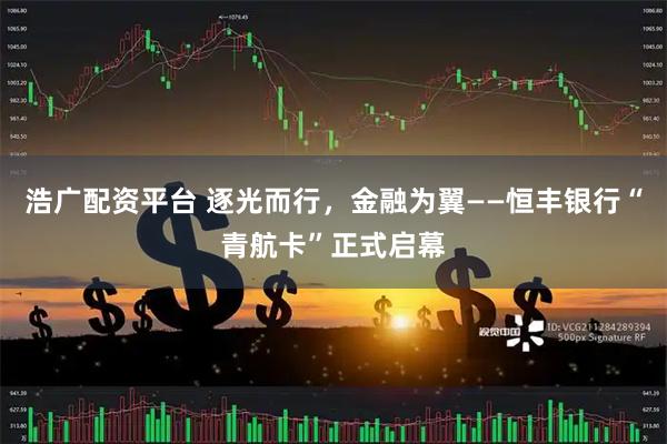 浩广配资平台 逐光而行，金融为翼——恒丰银行“青航卡”正式启幕