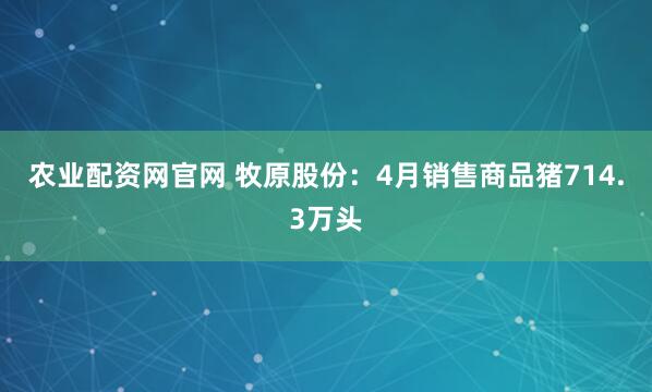 农业配资网官网 牧原股份：4月销售商品猪714.3万头