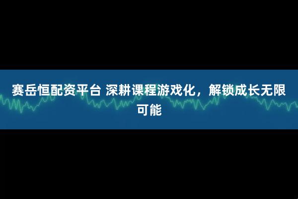 赛岳恒配资平台 深耕课程游戏化，解锁成长无限可能